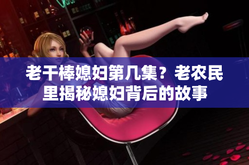 老干棒媳婦第幾集？老農(nóng)民里揭秘媳婦背后的故事
