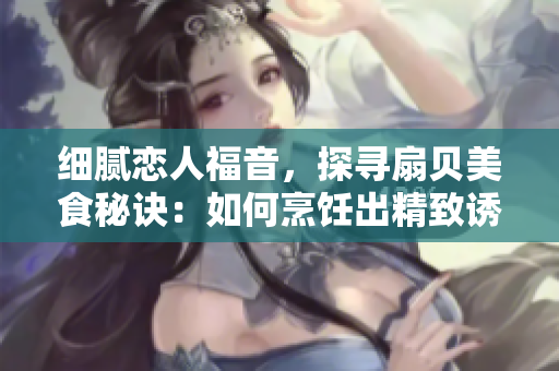 細膩戀人福音，探尋扇貝美食秘訣：如何烹飪出精致誘人的扇貝佳肴