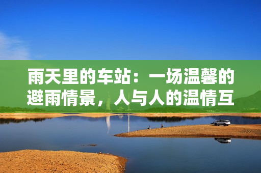 雨天里的車站：一場(chǎng)溫馨的避雨情景，人與人的溫情互動(dòng)動(dòng)畫(huà)片