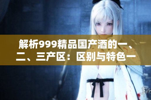 解析999精品國(guó)產(chǎn)酒的一、二、三產(chǎn)區(qū)：區(qū)別與特色一覽