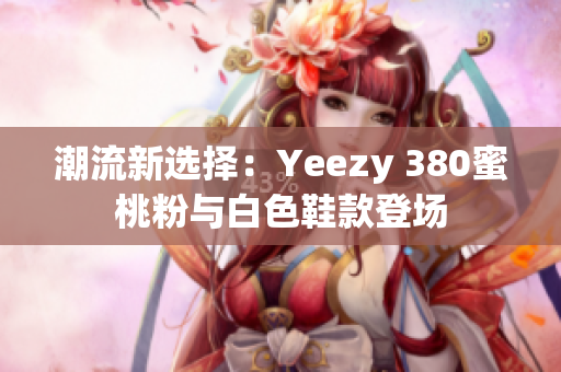 潮流新選擇：Yeezy 380蜜桃粉與白色鞋款登場(chǎng)