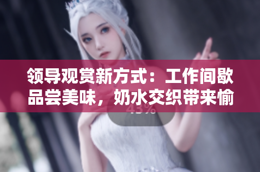 領(lǐng)導(dǎo)觀賞新方式：工作間歇品嘗美味，奶水交織帶來(lái)愉悅體驗(yàn)！