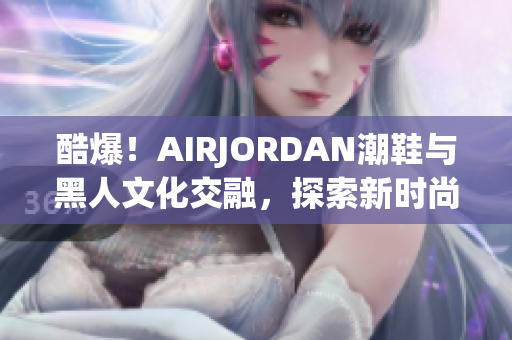 酷爆！AIRJORDAN潮鞋與黑人文化交融，探索新時(shí)尚潮流