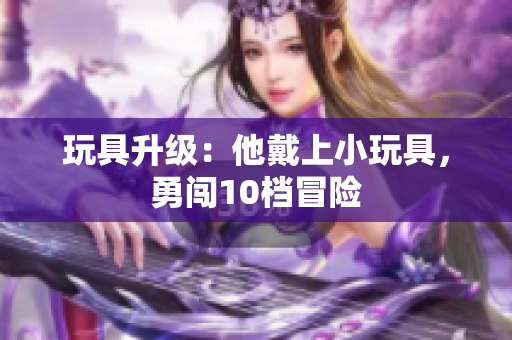玩具升級(jí)：他戴上小玩具，勇闖10檔冒險(xiǎn)