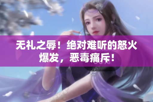 無(wú)禮之辱！絕對(duì)難聽(tīng)的怒火爆發(fā)，惡毒痛斥！