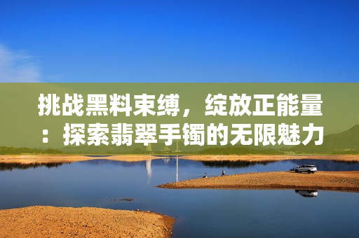 挑戰(zhàn)黑料束縛，綻放正能量：探索翡翠手鐲的無限魅力