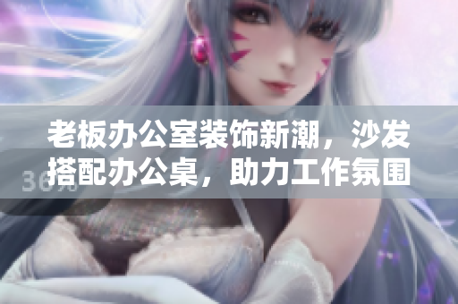 老板辦公室裝飾新潮，沙發(fā)搭配辦公桌，助力工作氛圍