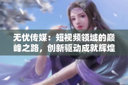 無憂傳媒：短視頻領(lǐng)域的巔峰之路，創(chuàng)新驅(qū)動成就輝煌