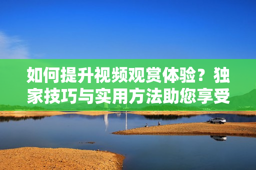 如何提升視頻觀賞體驗？獨家技巧與實用方法助您享受更豐富的視聽盛宴
