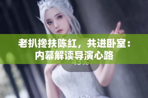 老扒攙扶陳紅，共進(jìn)臥室：內(nèi)幕解讀導(dǎo)演心路