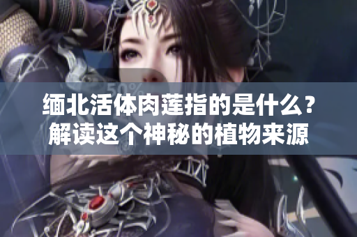 緬北活體肉蓮指的是什么？解讀這個神秘的植物來源