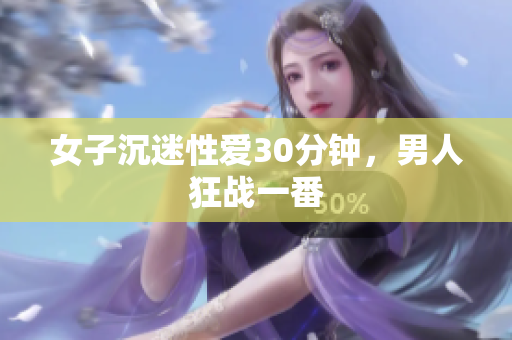 女子沉迷性愛30分鐘，男人狂戰(zhàn)一番