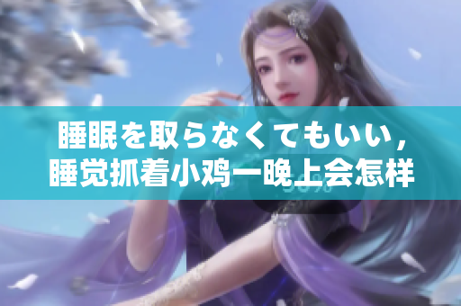 睡眠を取らなくてもいい，睡覺抓著小雞一晚上會怎樣，睡過年紀最大的多少歲六十多，水潤緊致銷魂低吟古代，水潤緊致銷魂低吟，說說都是怎么的干對象的418