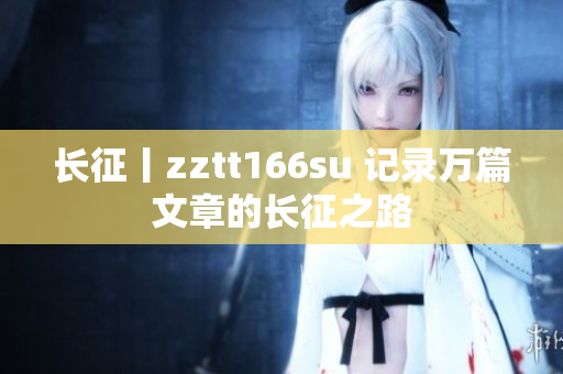 長(zhǎng)征丨zztt166su 記錄萬(wàn)篇文章的長(zhǎng)征之路
