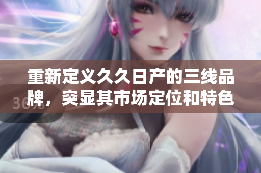 重新定義久久日產(chǎn)的三線品牌，突顯其市場定位和特色