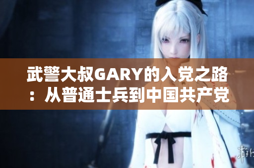 武警大叔GARY的入黨之路：從普通士兵到中國(guó)共產(chǎn)黨員的奮斗歷程