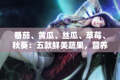 番茄、黃瓜、絲瓜、草莓、秋葵：五款鮮美蔬果，營養(yǎng)全解析