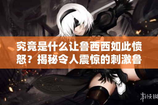 究竟是什么讓魯西西如此憤怒？揭秘令人震驚的刺激魯事件！