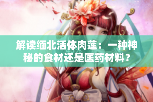 解讀緬北活體肉蓮：一種神秘的食材還是醫(yī)藥材料？