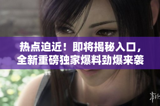熱點迫近！即將揭秘入口，全新重磅獨家爆料勁爆來襲