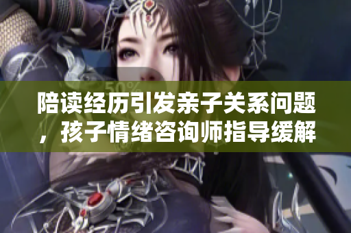 陪讀經(jīng)歷引發(fā)親子關(guān)系問(wèn)題，孩子情緒咨詢師指導(dǎo)緩解