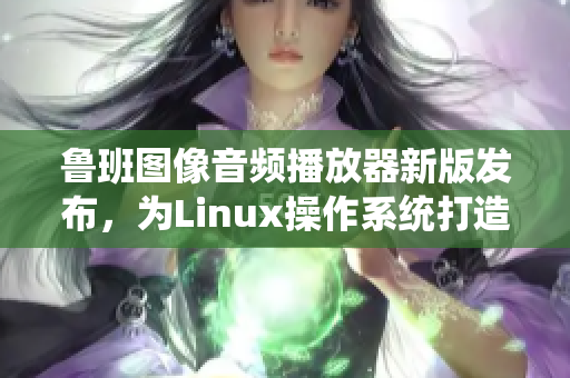 魯班圖像音頻播放器新版發(fā)布，為Linux操作系統(tǒng)打造良好播放體驗(yàn)