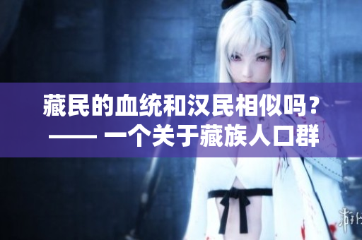 藏民的血統(tǒng)和漢民相似嗎？ —— 一個(gè)關(guān)于藏族人口群體遺傳多樣性的探索