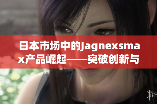 日本市場中的Jagnexsmax產品崛起——突破創(chuàng)新與高科技的完美融合