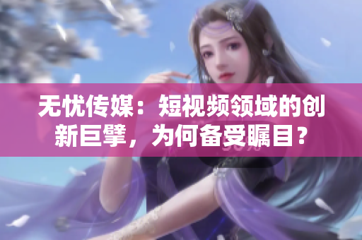無憂傳媒：短視頻領(lǐng)域的創(chuàng)新巨擘，為何備受矚目？