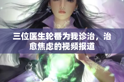 三位醫(yī)生輪番為我診治，治愈焦慮的視頻報道