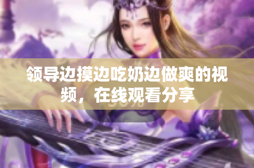 領(lǐng)導(dǎo)邊摸邊吃奶邊做爽的視頻，在線觀看分享