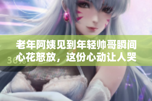 老年阿姨見到年輕帥哥瞬間心花怒放，這份心動讓人哭笑不得