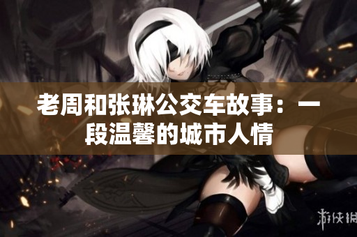 老周和張琳公交車(chē)故事：一段溫馨的城市人情