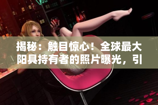 揭秘：觸目驚心！全球最大陽具持有者的照片曝光，引發(fā)熱議與驚嘆！
