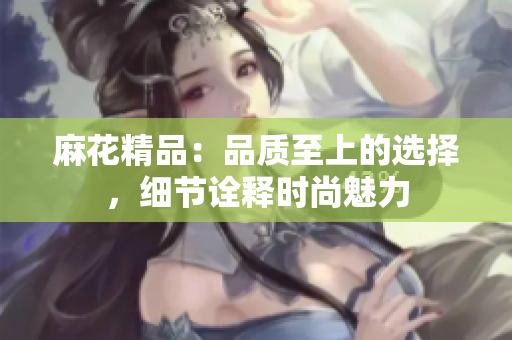 麻花精品：品質(zhì)至上的選擇，細(xì)節(jié)詮釋時(shí)尚魅力