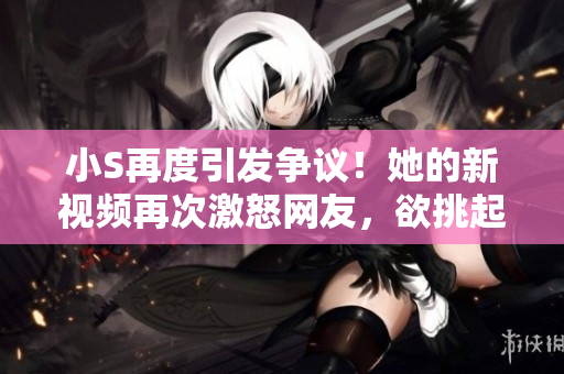 小S再度引發(fā)爭(zhēng)議！她的新視頻再次激怒網(wǎng)友，欲挑起爭(zhēng)端？