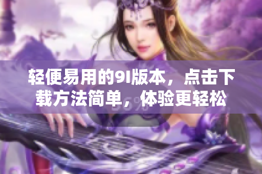 輕便易用的9I版本，點(diǎn)擊下載方法簡(jiǎn)單，體驗(yàn)更輕松
