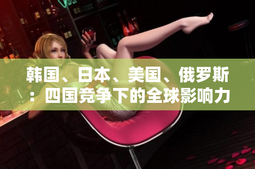 韓國(guó)、日本、美國(guó)、俄羅斯：四國(guó)競(jìng)爭(zhēng)下的全球影響力對(duì)比
