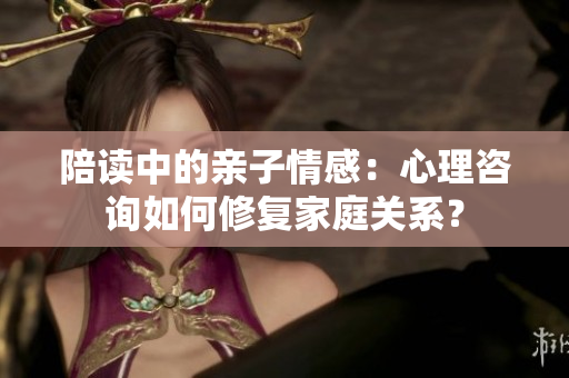 陪讀中的親子情感：心理咨詢?nèi)绾涡迯?fù)家庭關(guān)系？