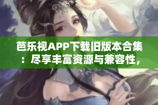 芭樂視APP下載舊版本合集：盡享豐富資源與兼容性，充分滿足用戶需求