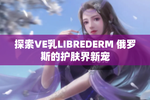 探索VE乳LIBREDERM 俄羅斯的護(hù)膚界新寵