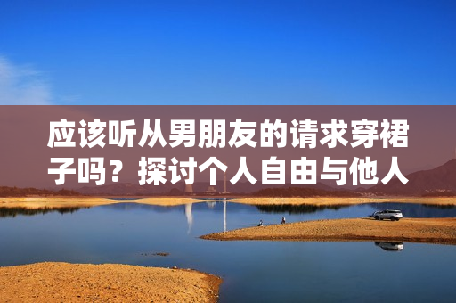 應(yīng)該聽(tīng)從男朋友的請(qǐng)求穿裙子嗎？探討個(gè)人自由與他人期望的平衡