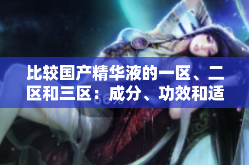 比較國產(chǎn)精華液的一區(qū)、二區(qū)和三區(qū)：成分、功效和適用性的細微差異