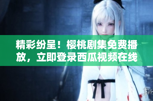 精彩紛呈！櫻桃劇集免費播放，立即登錄西瓜視頻在線觀看