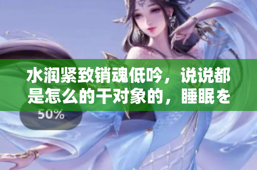 水潤緊致銷魂低吟，說說都是怎么的干對象的，睡眠を取らなくてもいい，睡覺抓著小雞一晚上會怎樣，睡過年紀(jì)最大的多少歲六十多，水潤緊致銷魂低吟古代690