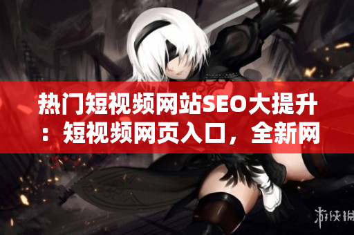 熱門短視頻網(wǎng)站SEO大提升：短視頻網(wǎng)頁入口，全新網(wǎng)站推廣戰(zhàn)略發(fā)布