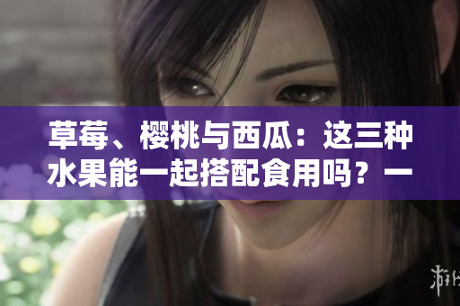 草莓、櫻桃與西瓜：這三種水果能一起搭配食用嗎？一篇詳細(xì)分析！
