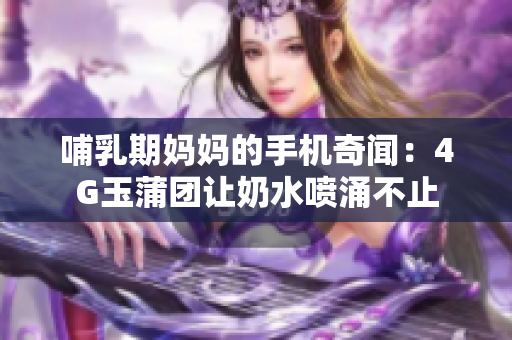 哺乳期媽媽的手機奇聞：4G玉蒲團讓奶水噴涌不止