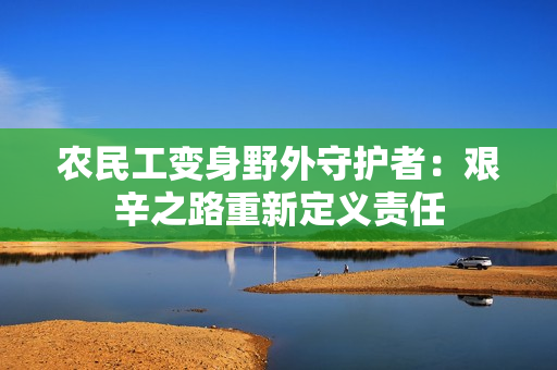 農(nóng)民工變身野外守護(hù)者：艱辛之路重新定義責(zé)任