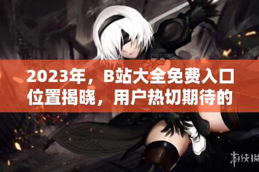 2023年，B站大全免費入口位置揭曉，用戶熱切期待的答案在這里！